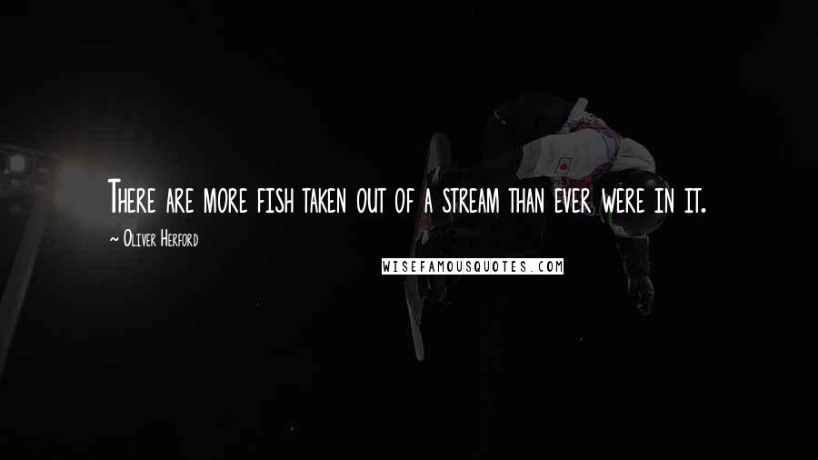 Oliver Herford Quotes: There are more fish taken out of a stream than ever were in it.