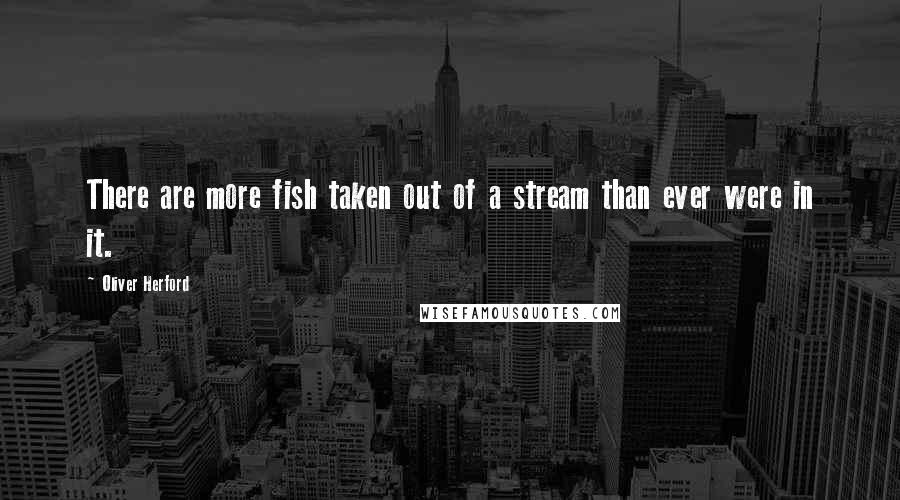 Oliver Herford Quotes: There are more fish taken out of a stream than ever were in it.