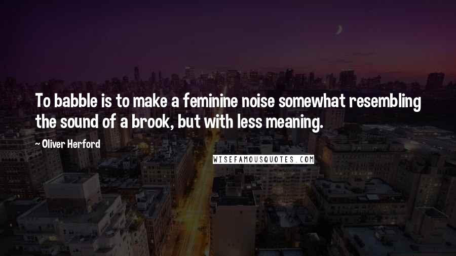 Oliver Herford Quotes: To babble is to make a feminine noise somewhat resembling the sound of a brook, but with less meaning.