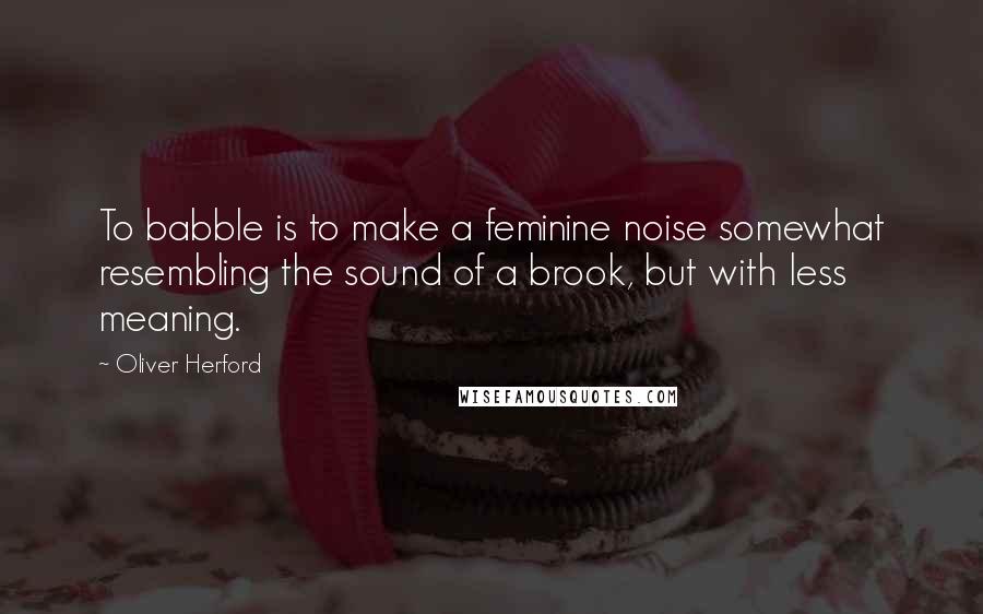 Oliver Herford Quotes: To babble is to make a feminine noise somewhat resembling the sound of a brook, but with less meaning.