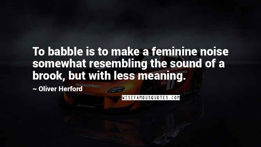 Oliver Herford Quotes: To babble is to make a feminine noise somewhat resembling the sound of a brook, but with less meaning.