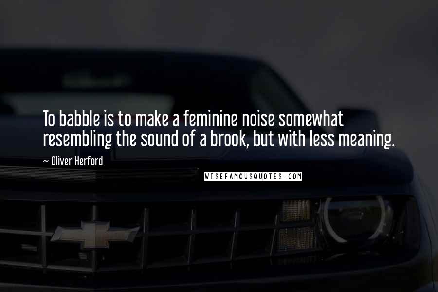 Oliver Herford Quotes: To babble is to make a feminine noise somewhat resembling the sound of a brook, but with less meaning.