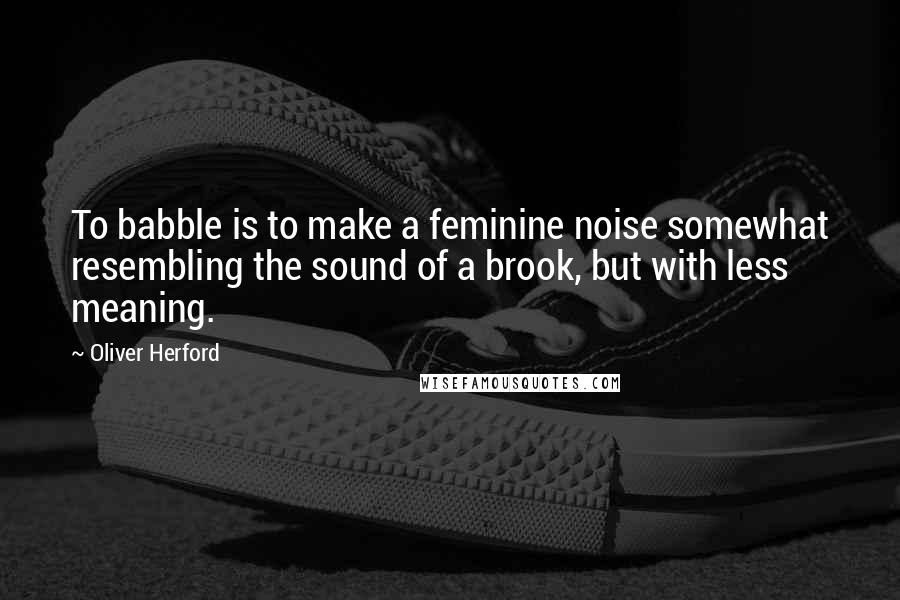 Oliver Herford Quotes: To babble is to make a feminine noise somewhat resembling the sound of a brook, but with less meaning.