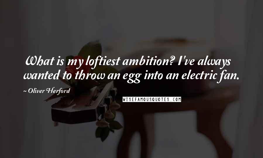 Oliver Herford Quotes: What is my loftiest ambition? I've always wanted to throw an egg into an electric fan.