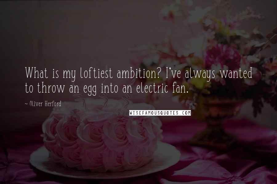 Oliver Herford Quotes: What is my loftiest ambition? I've always wanted to throw an egg into an electric fan.