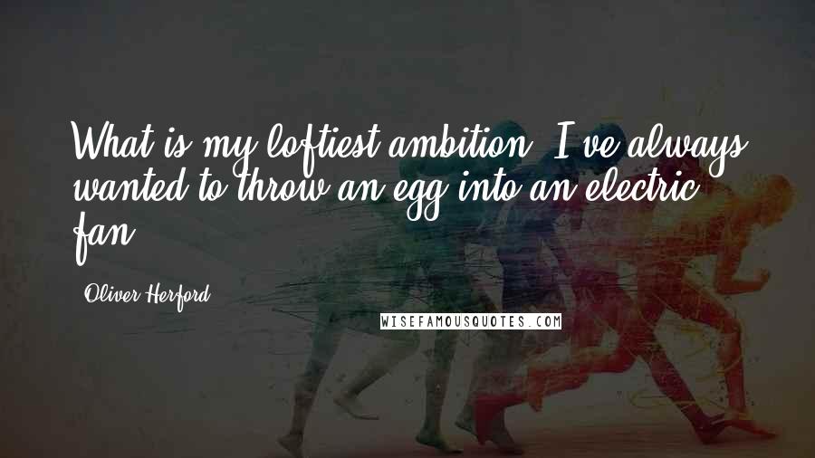 Oliver Herford Quotes: What is my loftiest ambition? I've always wanted to throw an egg into an electric fan.