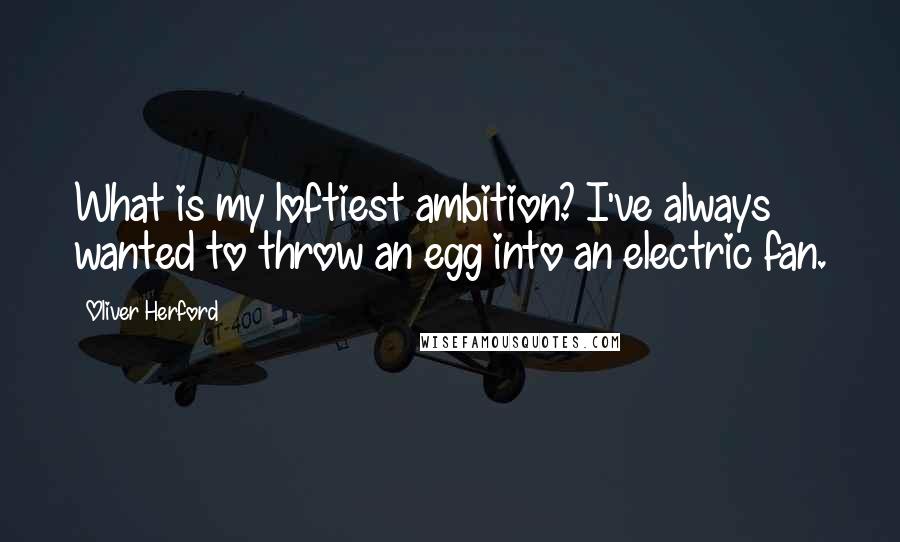 Oliver Herford Quotes: What is my loftiest ambition? I've always wanted to throw an egg into an electric fan.