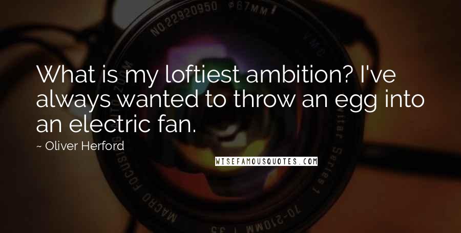 Oliver Herford Quotes: What is my loftiest ambition? I've always wanted to throw an egg into an electric fan.