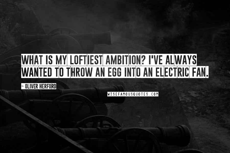 Oliver Herford Quotes: What is my loftiest ambition? I've always wanted to throw an egg into an electric fan.