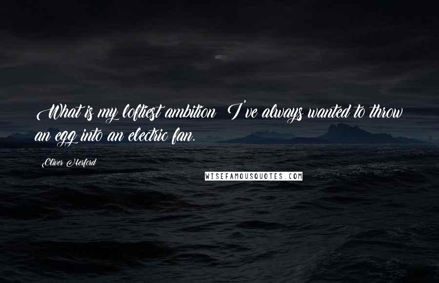 Oliver Herford Quotes: What is my loftiest ambition? I've always wanted to throw an egg into an electric fan.