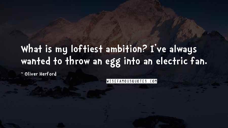 Oliver Herford Quotes: What is my loftiest ambition? I've always wanted to throw an egg into an electric fan.