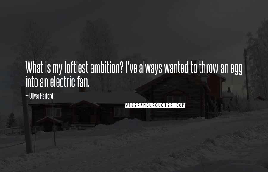 Oliver Herford Quotes: What is my loftiest ambition? I've always wanted to throw an egg into an electric fan.