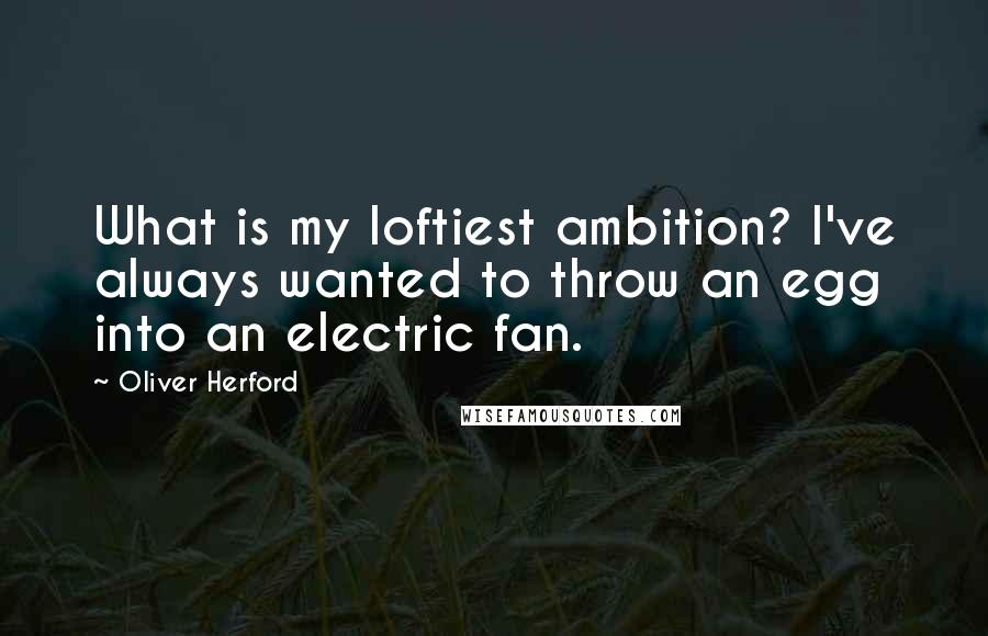 Oliver Herford Quotes: What is my loftiest ambition? I've always wanted to throw an egg into an electric fan.