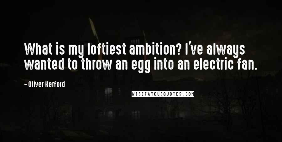 Oliver Herford Quotes: What is my loftiest ambition? I've always wanted to throw an egg into an electric fan.