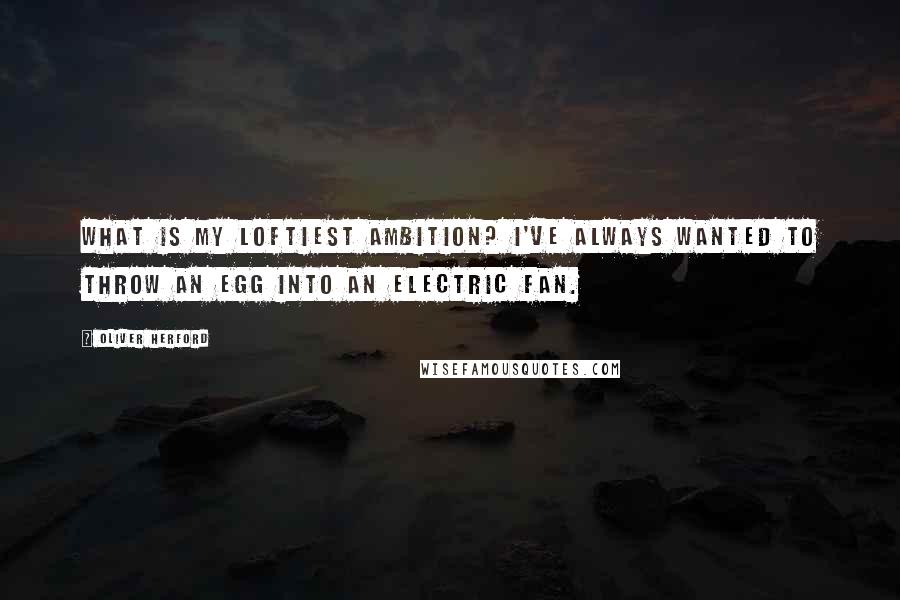 Oliver Herford Quotes: What is my loftiest ambition? I've always wanted to throw an egg into an electric fan.