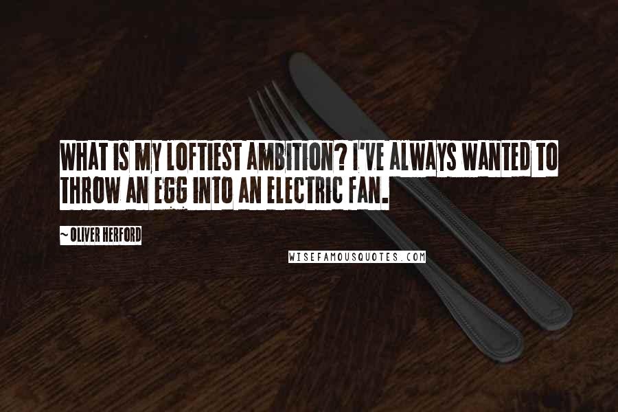 Oliver Herford Quotes: What is my loftiest ambition? I've always wanted to throw an egg into an electric fan.