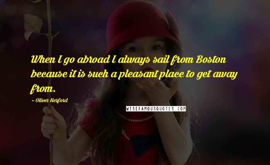 Oliver Herford Quotes: When I go abroad I always sail from Boston because it is such a pleasant place to get away from.