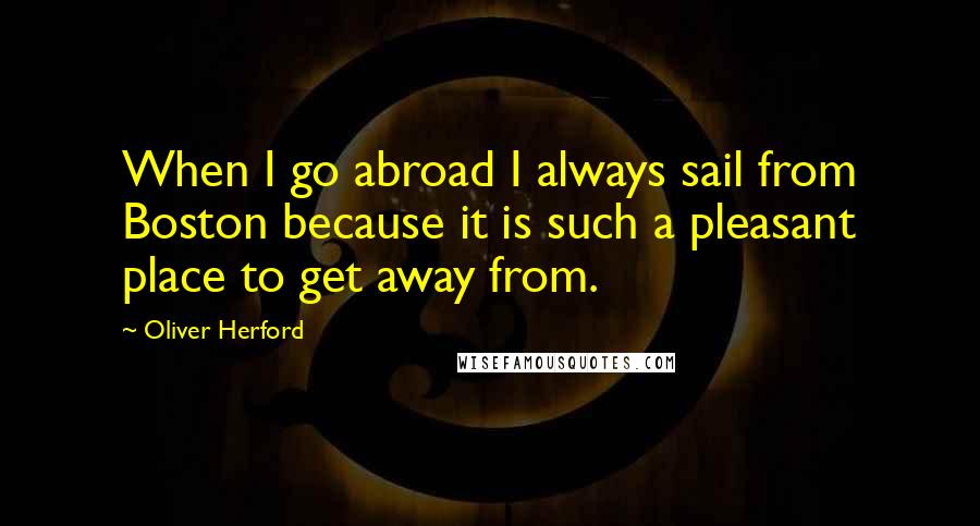 Oliver Herford Quotes: When I go abroad I always sail from Boston because it is such a pleasant place to get away from.