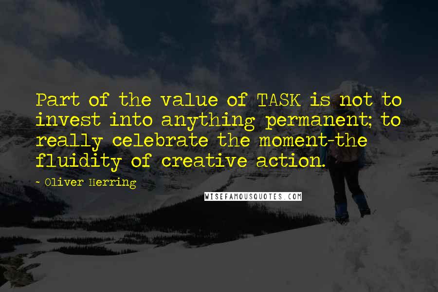 Oliver Herring Quotes: Part of the value of TASK is not to invest into anything permanent; to really celebrate the moment-the fluidity of creative action.