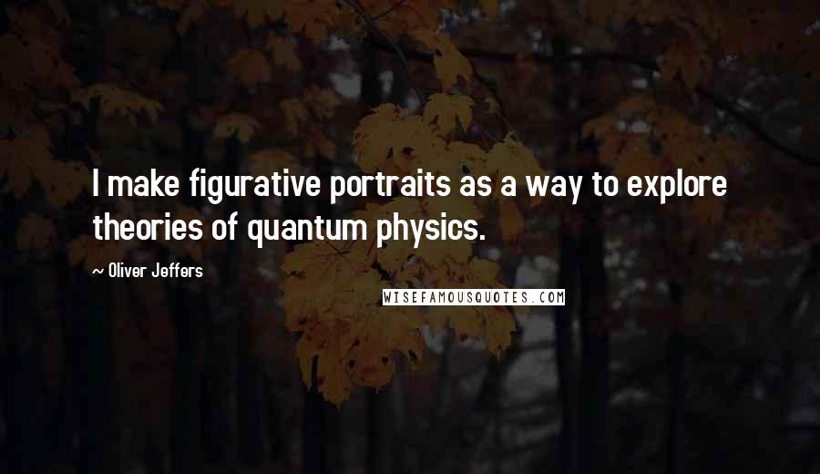 Oliver Jeffers Quotes: I make figurative portraits as a way to explore theories of quantum physics.