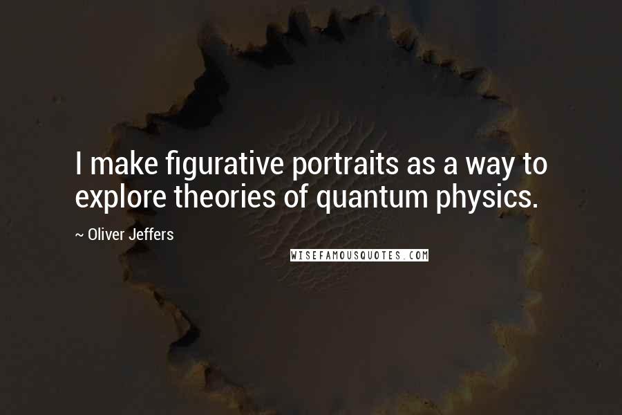 Oliver Jeffers Quotes: I make figurative portraits as a way to explore theories of quantum physics.