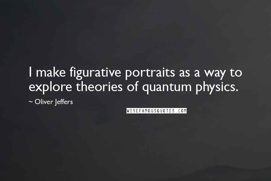 Oliver Jeffers Quotes: I make figurative portraits as a way to explore theories of quantum physics.