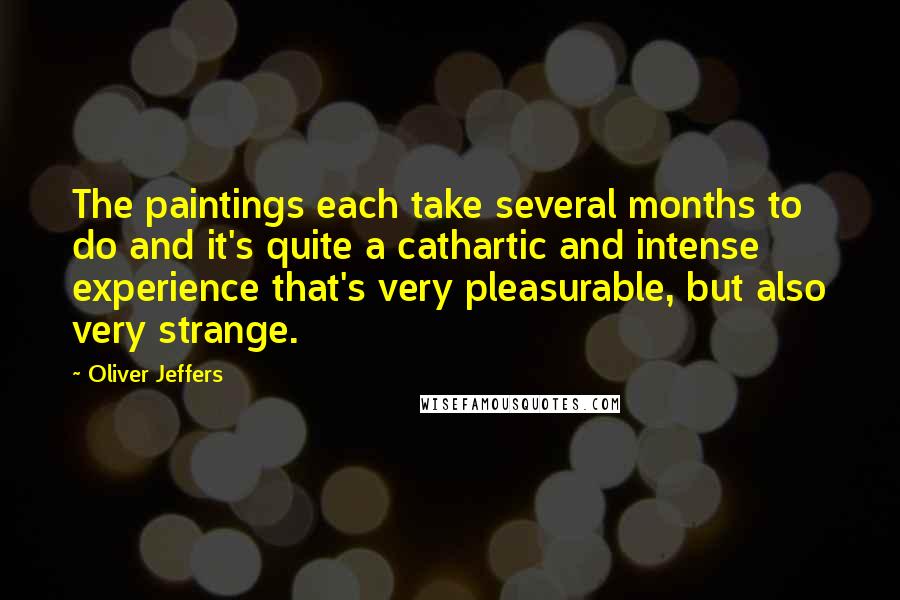Oliver Jeffers Quotes: The paintings each take several months to do and it's quite a cathartic and intense experience that's very pleasurable, but also very strange.