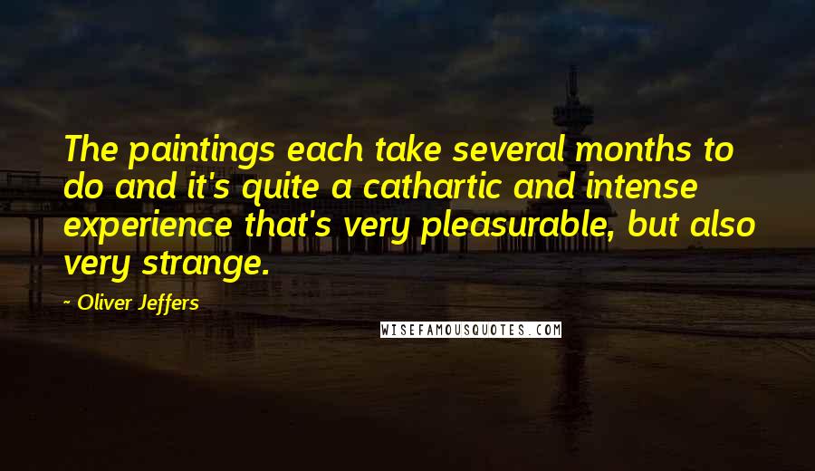 Oliver Jeffers Quotes: The paintings each take several months to do and it's quite a cathartic and intense experience that's very pleasurable, but also very strange.