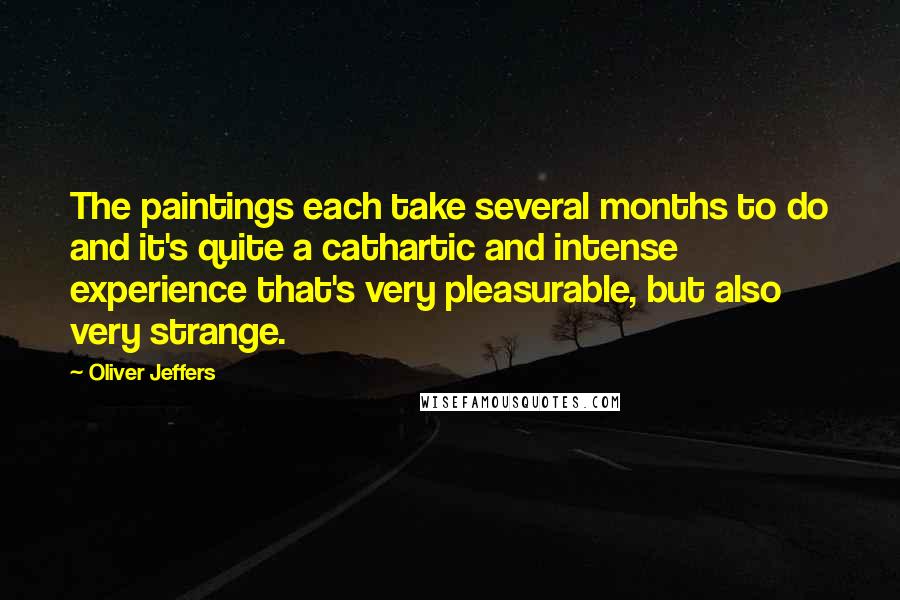 Oliver Jeffers Quotes: The paintings each take several months to do and it's quite a cathartic and intense experience that's very pleasurable, but also very strange.