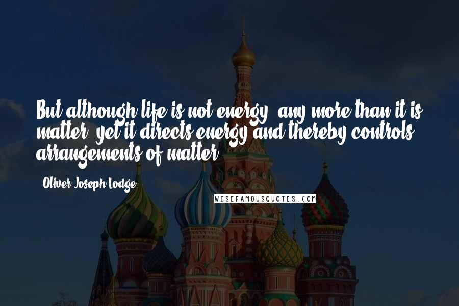 Oliver Joseph Lodge Quotes: But although life is not energy, any more than it is matter, yet it directs energy and thereby controls arrangements of matter.