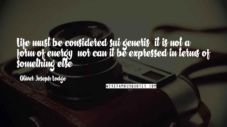 Oliver Joseph Lodge Quotes: Life must be considered sui generis; it is not a form of energy, nor can it be expressed in terms of something else.