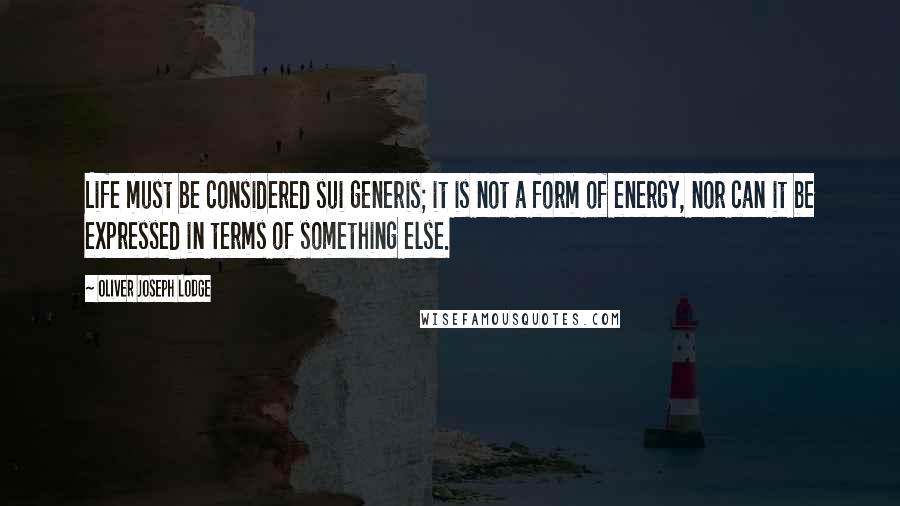 Oliver Joseph Lodge Quotes: Life must be considered sui generis; it is not a form of energy, nor can it be expressed in terms of something else.