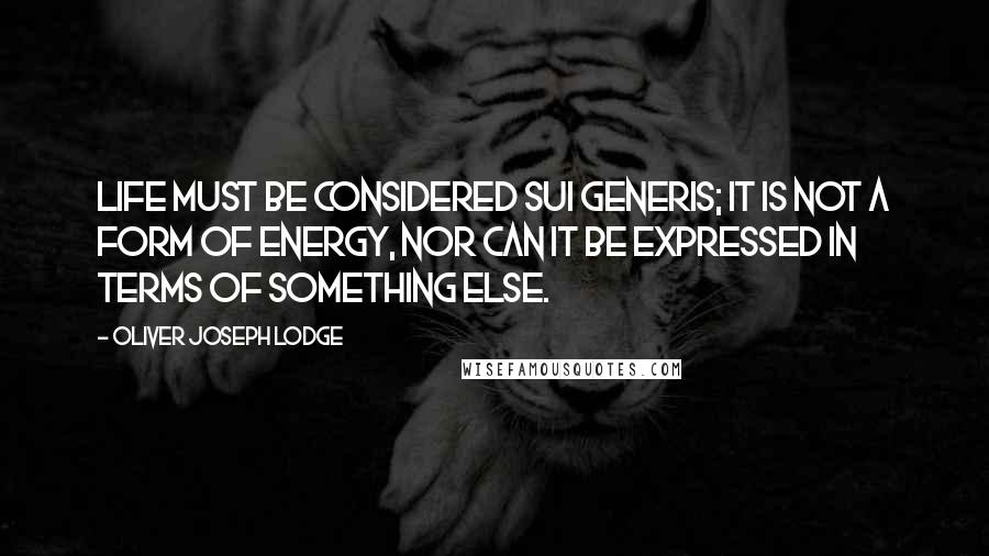 Oliver Joseph Lodge Quotes: Life must be considered sui generis; it is not a form of energy, nor can it be expressed in terms of something else.