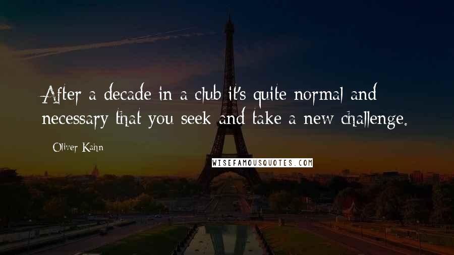 Oliver Kahn Quotes: After a decade in a club it's quite normal and necessary that you seek and take a new challenge.