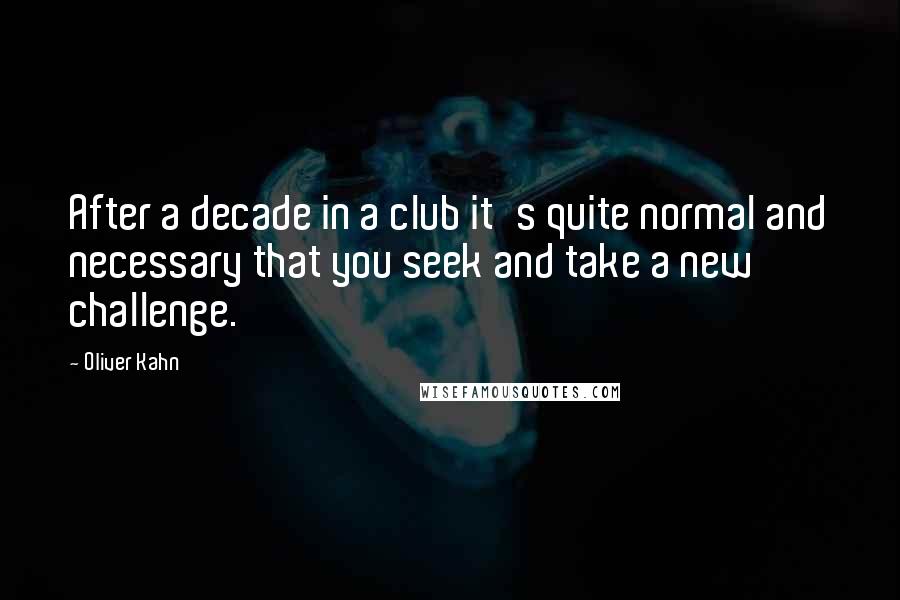 Oliver Kahn Quotes: After a decade in a club it's quite normal and necessary that you seek and take a new challenge.