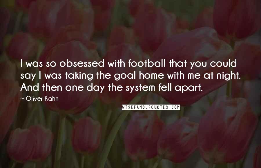 Oliver Kahn Quotes: I was so obsessed with football that you could say I was taking the goal home with me at night. And then one day the system fell apart.