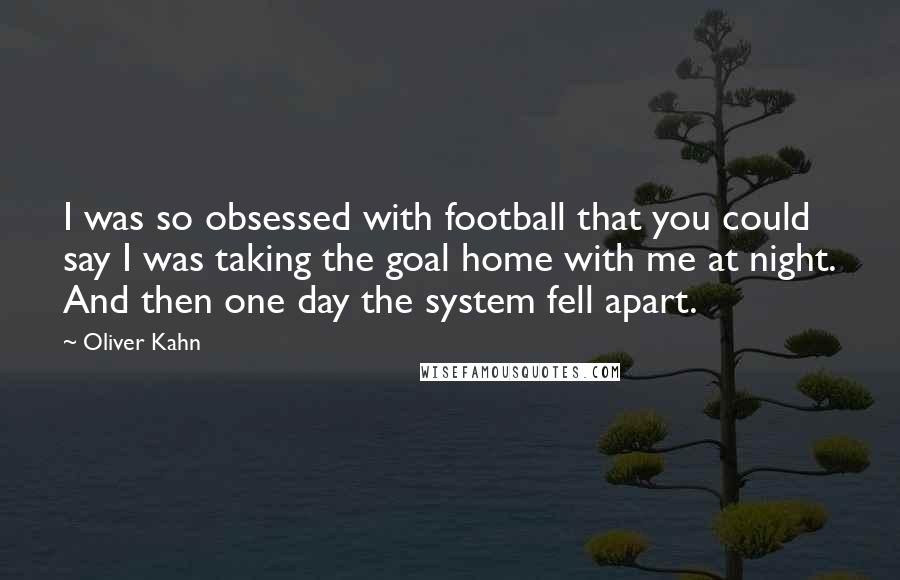 Oliver Kahn Quotes: I was so obsessed with football that you could say I was taking the goal home with me at night. And then one day the system fell apart.