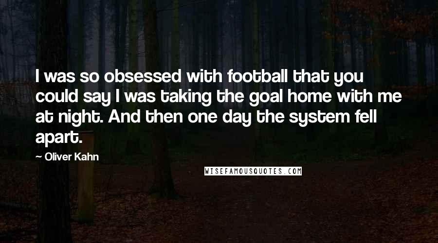 Oliver Kahn Quotes: I was so obsessed with football that you could say I was taking the goal home with me at night. And then one day the system fell apart.