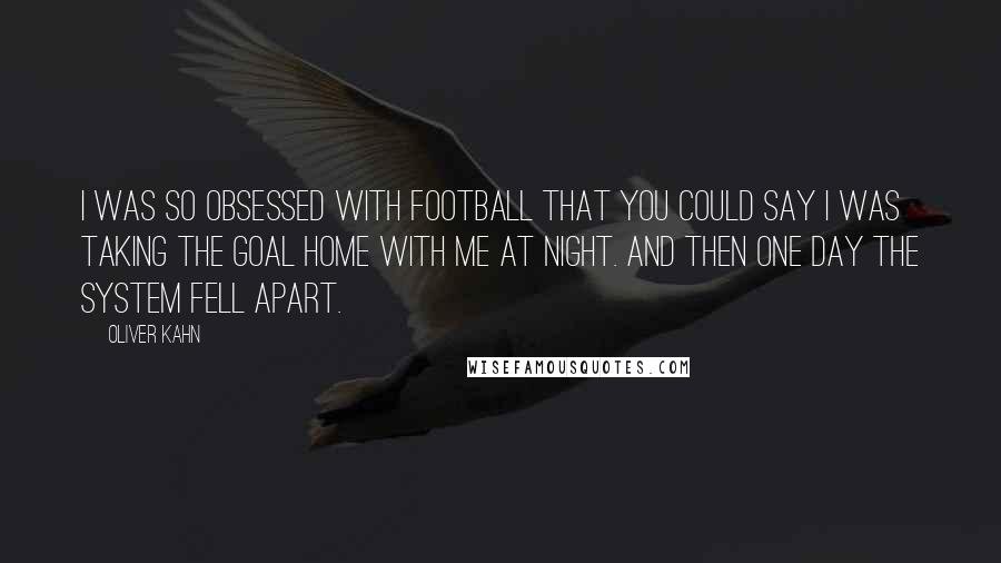 Oliver Kahn Quotes: I was so obsessed with football that you could say I was taking the goal home with me at night. And then one day the system fell apart.