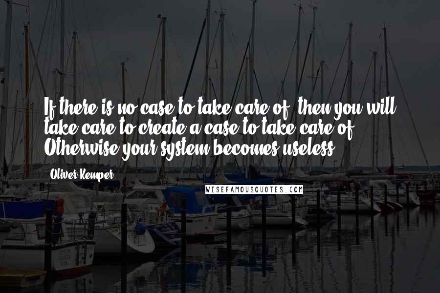 Oliver Kemper Quotes: If there is no case to take care of, then you will take care to create a case to take care of. Otherwise your system becomes useless.