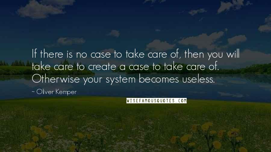 Oliver Kemper Quotes: If there is no case to take care of, then you will take care to create a case to take care of. Otherwise your system becomes useless.