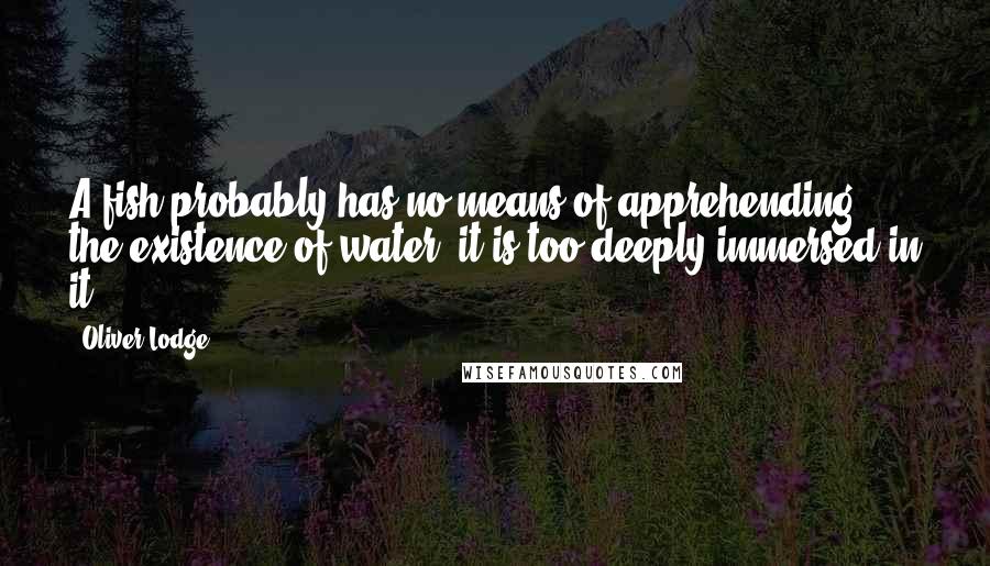 Oliver Lodge Quotes: A fish probably has no means of apprehending the existence of water; it is too deeply immersed in it.