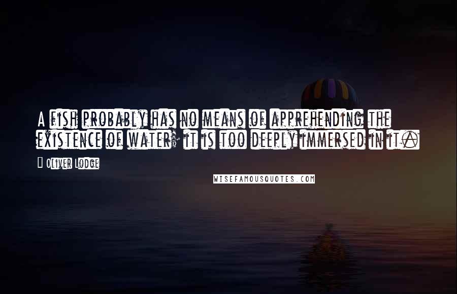 Oliver Lodge Quotes: A fish probably has no means of apprehending the existence of water; it is too deeply immersed in it.