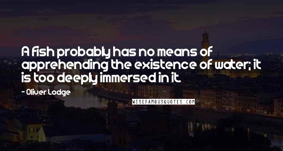 Oliver Lodge Quotes: A fish probably has no means of apprehending the existence of water; it is too deeply immersed in it.