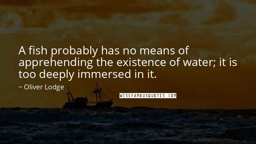 Oliver Lodge Quotes: A fish probably has no means of apprehending the existence of water; it is too deeply immersed in it.