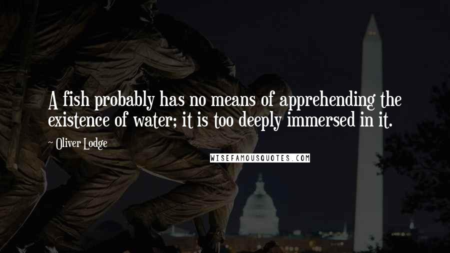 Oliver Lodge Quotes: A fish probably has no means of apprehending the existence of water; it is too deeply immersed in it.