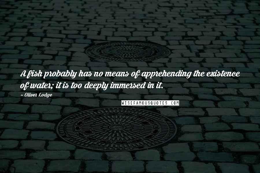 Oliver Lodge Quotes: A fish probably has no means of apprehending the existence of water; it is too deeply immersed in it.