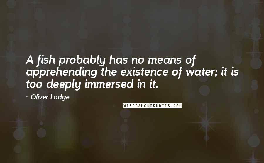 Oliver Lodge Quotes: A fish probably has no means of apprehending the existence of water; it is too deeply immersed in it.