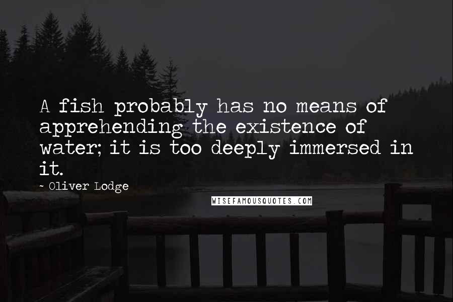 Oliver Lodge Quotes: A fish probably has no means of apprehending the existence of water; it is too deeply immersed in it.