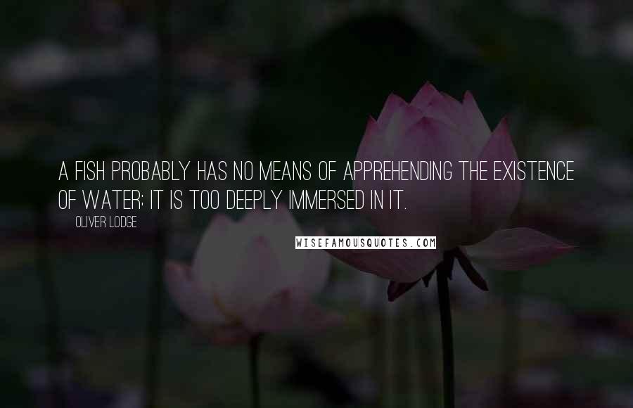 Oliver Lodge Quotes: A fish probably has no means of apprehending the existence of water; it is too deeply immersed in it.